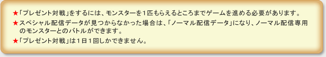 ★「プレゼント対戦」をするには、モンスターを１匹もらえるところまでゲームを進める必要があります。
★スペシャル配信データが見つからなかった場合は、「ノーマル配信データ」になり、ノーマル配信専用のモンスターとのバトルができます。
★「プレゼント対戦」は１日１回しかできません。
