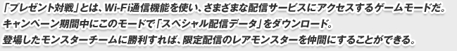 「プレゼント対戦」とは、Wi-Fi通信機能を使い、さまざまな配信サービスにアクセスするゲームモードだ。
キャンペーン期間中にこのモードで「スペシャル配信データ」をダウンロード。
登場したモンスターチームに勝利すれば、限定配信のレアモンスターを仲間にすることができる。