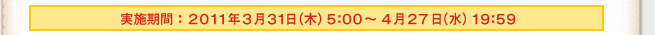 実施期間：２０１１年３月３１日（木）５：００～４月２７日（水）１９：５９