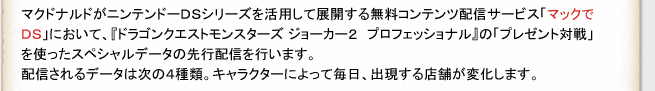 マクドナルドがニンテンドーDSzシリーズを活用して展開する無料コンテンツ配信サービス「マックでDS」において、
『ドラゴンクエストモンスターズ ジョーカー2 プロフェッショナル』の「プレゼント対戦」を使ったスペシャルデータの先行配信を行います。
配信されるデータは次の４種類。キャラクターによって毎日、出現する店舗が変化します。