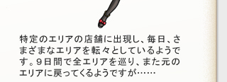 特定エリアの店舗に出現し、毎日、さまざまなエリアを転々としているようです。
９日間で全エリアを巡り、また元のエリアに戻ってくるようですが……