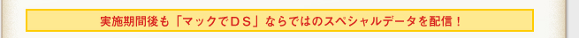 実施期間後も「マックでDS」ならではのスペシャルデータを配信！