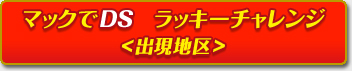 マックでDS　ラッキーチャレンジ＜出現地区＞