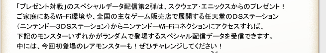 「プレゼント対戦」のスペシャルデータ配信第２弾は、スクウェア・エニックスからのプレゼント！
ご家庭にあるWi-Fi環境や、全国の主なゲーム販売店で展開する任天堂のDSステーション
（ニンテンドー3DSステーション）からニンテンドーWi-Fiコネクションにアクセスすれば、
下記モンスターいずれかがランダムで登場するスペシャル配信データを受信できます。
中には、今回初登場のレアモンスターも！ぜひチャレンジしてください。