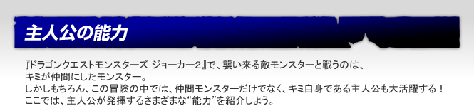 主人公の能力　『ドラゴンクエストモンスターズ ジョーカー２』で、襲い来る敵モンスターと戦うのは、
キミが仲間にしたモンスター。しかしもちろん、この冒険の中では、仲間モンスターだけでなく、キミ自身である主人公も大活躍する！ここでは、主人公が発揮するさまざまな“能力”を紹介しよう。