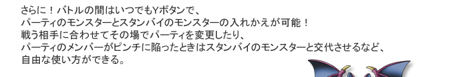 さらに！バトルの間はいつでもＹボタンで、パーティのモンスターとスタンバイのモンスターの入れかえが可能！戦う相手に合わせてその場でパーティを変更したり、パーティのメンバーがピンチに陥ったときはスタンバイのモンスターと交代させるなど、自由な使い方ができる。