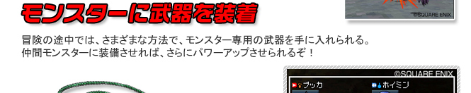 モンスターに武器を装着　冒険の途中では、さまざまな方法で、モンスター専用の武器を手に入れられる。仲間モンスターに装備させれば、さらにパワーアップさせられるぞ！