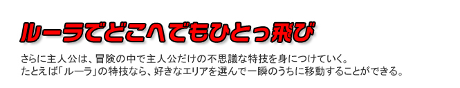 ルーラでどこへでもひとっ飛び　さらに主人公は、冒険の中で主人公だけの不思議な特技を身につけていく。たとえば「ルーラ」の特技なら、好きなエリアを選んで一瞬のうちに移動することができる。