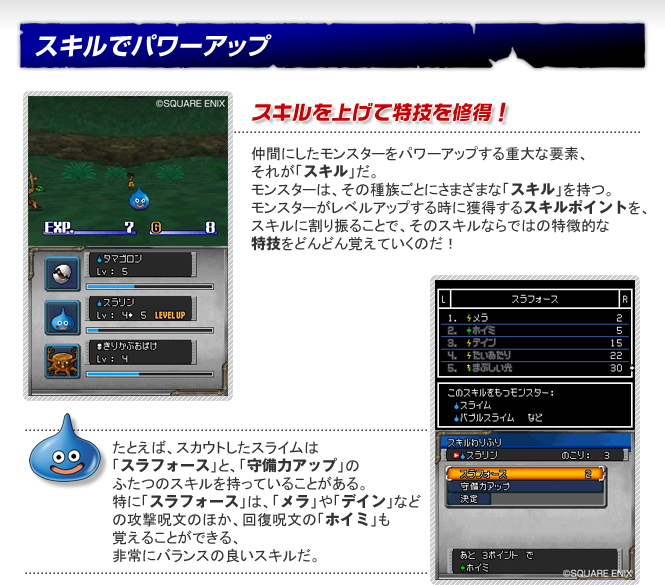 スキルでパワーアップ　スキルを上げて特技を修得！　仲間にしたモンスターをパワーアップする重大な要素、それが「スキル」だ。モンスターは、その種族ごとにさまざまな「スキル」を持つ。モンスターがレベルアップする時に獲得するスキルポイントを、スキルに割り振ることで、そのスキルならではの特徴的な特技をどんどん覚えていくのだ！　たとえば、スカウトしたスライムは「スラフォース」と、「守備力アップ」のふたつのスキルを持っていることがある。特に「スラフォース」は、「メラ」や「デイン」などの攻撃呪文のほか、回復呪文の「ホイミ」も覚えることができる、非常にバランスの良いスキルだ。