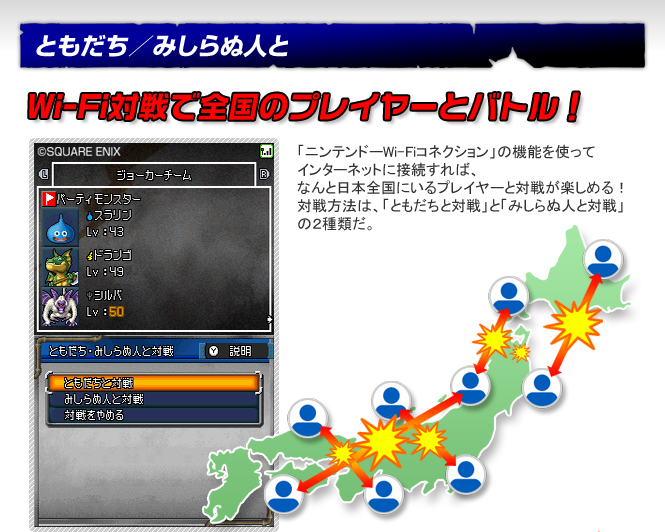 ともだち／みしらぬ人と　Wi-Fi対戦で全国のプレイヤーとバトル！　「ニンテンドーWi-Fiコネクション」の機能を使ってインターネットに接続すれば、なんと日本全国にいるプレイヤーと対戦が楽しめる！対戦方法は、「ともだちと対戦」と「みしらぬ人と対戦」の２種類だ。