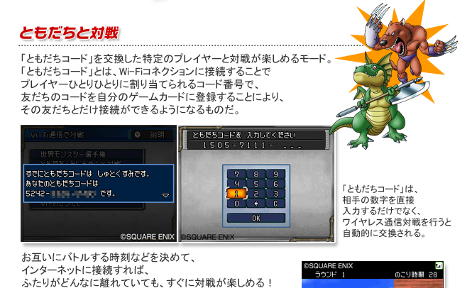 ともだちと対戦　「ともだちコード」を交換した特定のプレイヤーと対戦が楽しめるモード。「ともだちコード」とは、Wi-Fiコネクションに接続することでプレイヤーひとりひとりに割り当てられるコード番号で、友だちのコードを自分のゲームカードに登録することにより、その友だちとだけ接続ができるようになるものだ。　「ともだちコード」は、相手の数字を直接入力するだけでなく、ワイヤレス通信対戦を行うと自動的に交換される。　お互いにバトルする時刻などを決めて、インターネットに接続すれば、ふたりがどんなに離れていても、すぐに対戦が楽しめる！